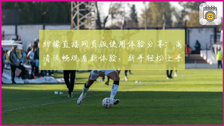 柠檬直播网页版使用体验分享:高清流畅观看新体验,新手轻松上手教程!