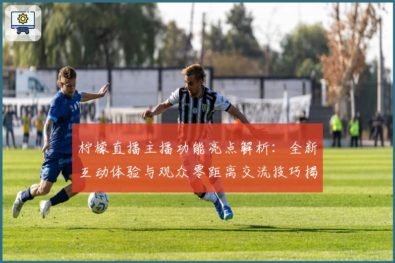 柠檬直播主播功能亮点解析：全新互动体验与观众零距离交流技巧揭秘