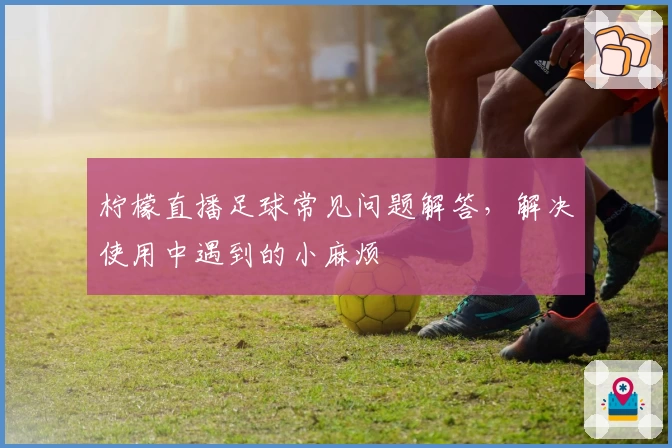 柠檬直播足球常见问题解答，解决使用中遇到的小麻烦