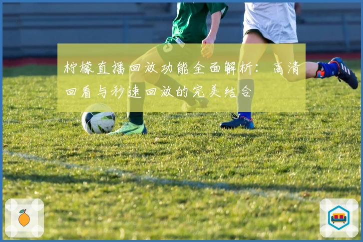 柠檬直播回放功能全面解析：高清回看与秒速回放的完美结合