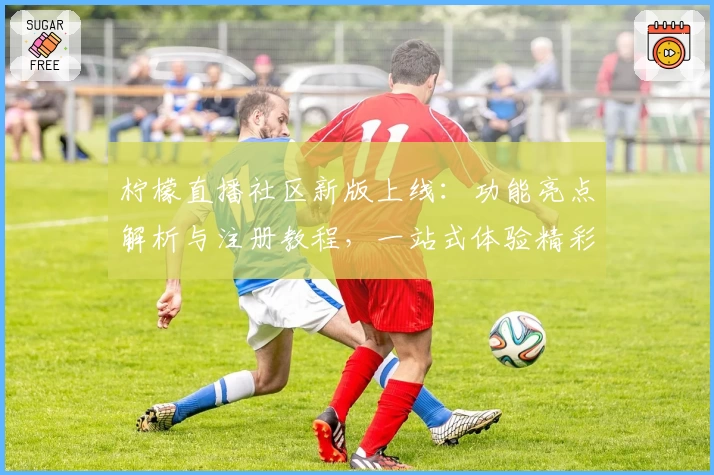 柠檬直播社区新版上线:功能亮点解析与注册教程,一站式体验精彩互动
