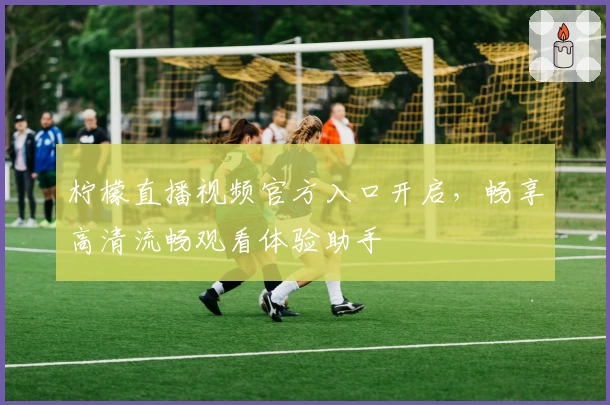 柠檬直播视频官方入口开启，畅享高清流畅观看体验助手