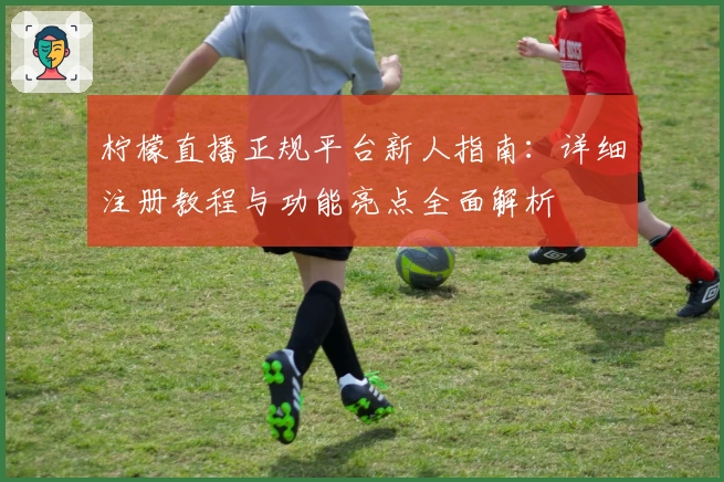 柠檬直播正规平台新人指南:详细注册教程与功能亮点全面解析