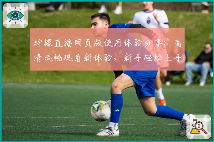 柠檬直播网页版使用体验分享：高清流畅观看新体验，新手轻松上手教程！