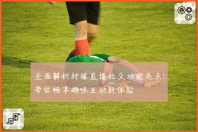 全面解析柠檬直播社交功能亮点：带你畅享趣味互动新体验