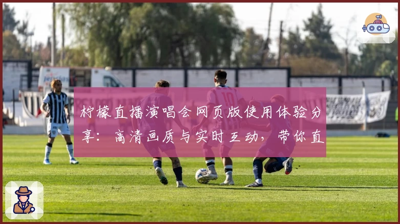 柠檬直播演唱会网页版使用体验分享：高清画质与实时互动，带你直击偶像现场魅力