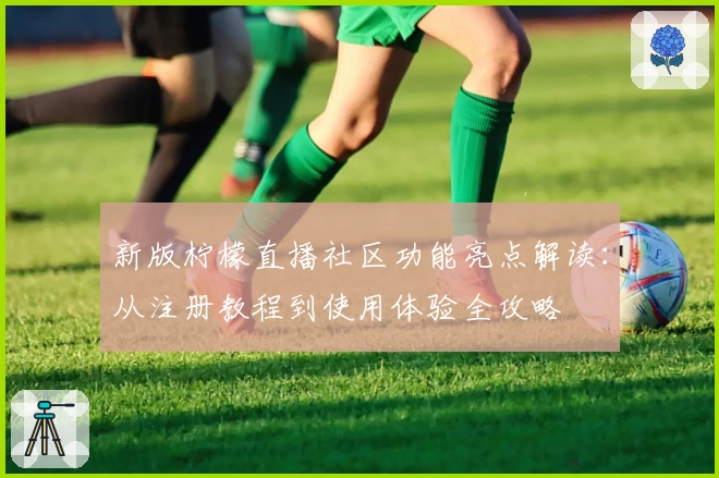 新版柠檬直播社区功能亮点解读：从注册教程到使用体验全攻略