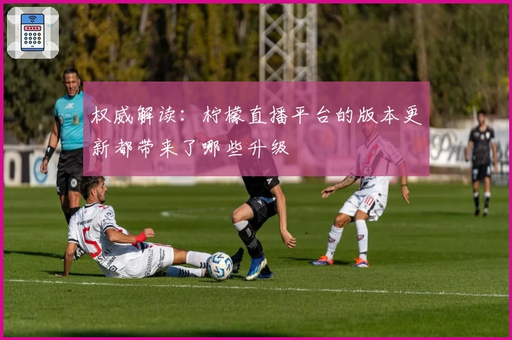 权威解读：柠檬直播平台的版本更新都带来了哪些升级