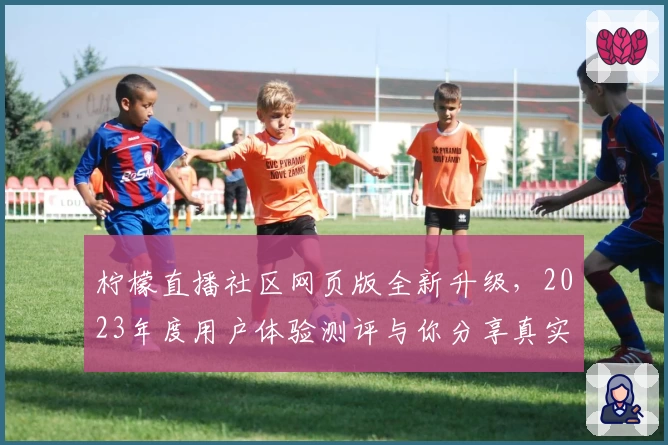 柠檬直播社区网页版全新升级，2023年度用户体验测评与你分享真实感受
