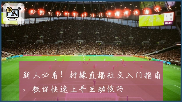 新人必看！柠檬直播社交入门指南，教你快速上手互动技巧