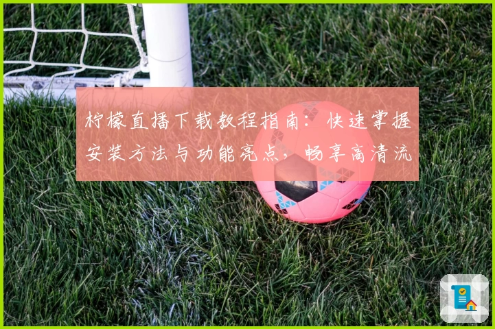 柠檬直播下载教程指南：快速掌握安装方法与功能亮点，畅享高清流畅直播体验