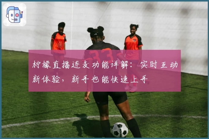 柠檬直播连麦功能详解：实时互动新体验，新手也能快速上手