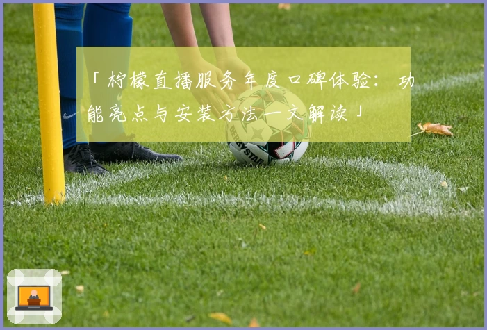 「柠檬直播服务年度口碑体验：功能亮点与安装方法一文解读」