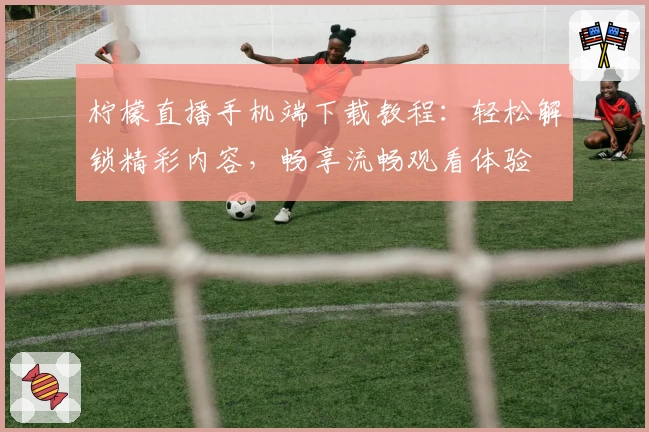 柠檬直播手机端下载教程：轻松解锁精彩内容，畅享流畅观看体验