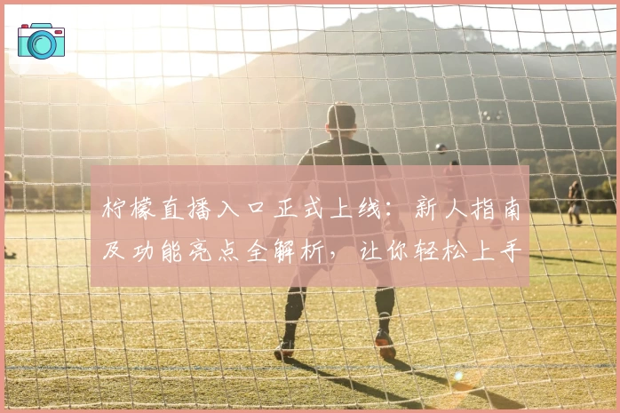 柠檬直播入口正式上线：新人指南及功能亮点全解析，让你轻松上手