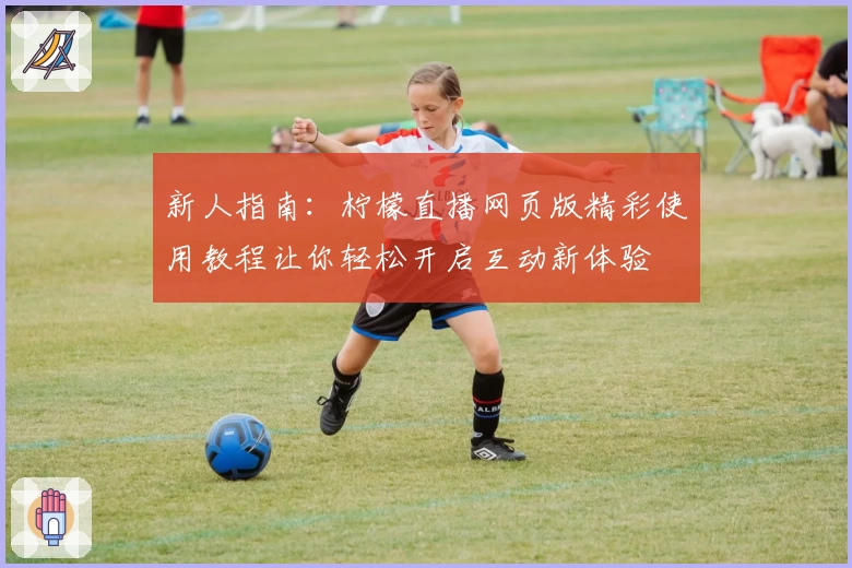 新人指南：柠檬直播网页版精彩使用教程让你轻松开启互动新体验