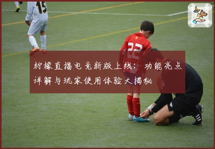 柠檬直播电竞新版上线:功能亮点详解与玩家使用体验大揭秘