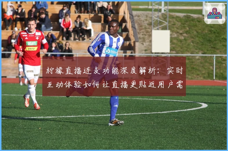 柠檬直播连麦功能深度解析：实时互动体验如何让直播更贴近用户需求