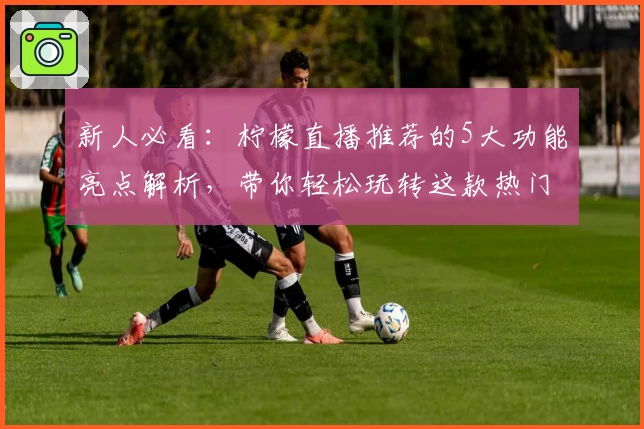 新人必看：柠檬直播推荐的5大功能亮点解析，带你轻松玩转这款热门平台