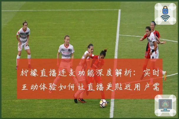 柠檬直播连麦功能深度解析：实时互动体验如何让直播更贴近用户需求