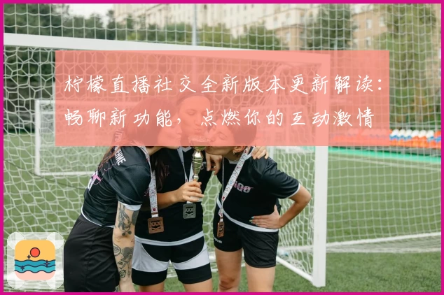 柠檬直播社交全新版本更新解读：畅聊新功能，点燃你的互动激情