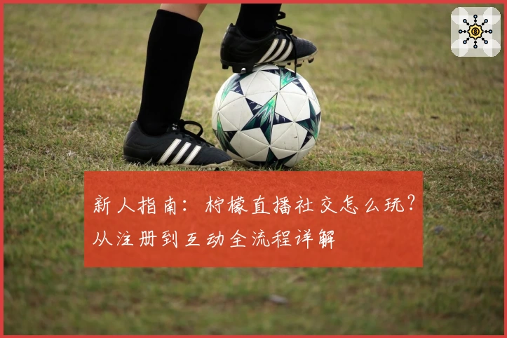 新人指南：柠檬直播社交怎么玩？从注册到互动全流程详解