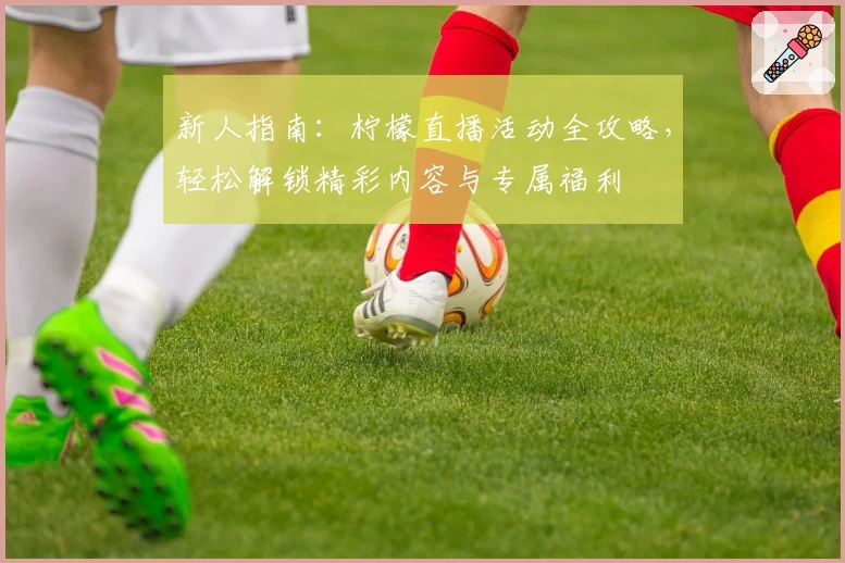 新人指南：柠檬直播活动全攻略，轻松解锁精彩内容与专属福利