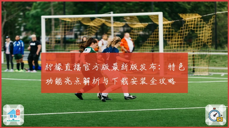 柠檬直播官方版最新版发布：特色功能亮点解析与下载安装全攻略