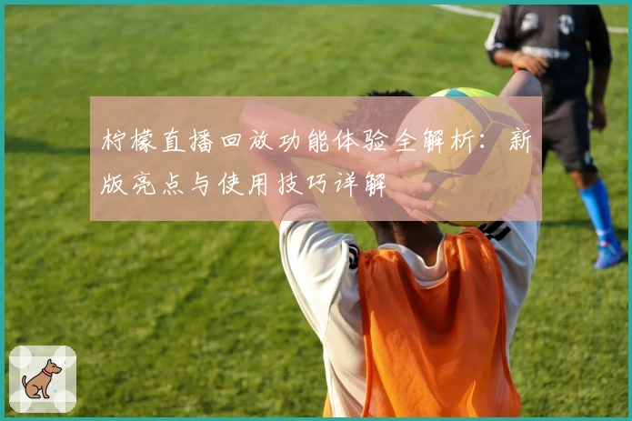 柠檬直播回放功能体验全解析：新版亮点与使用技巧详解